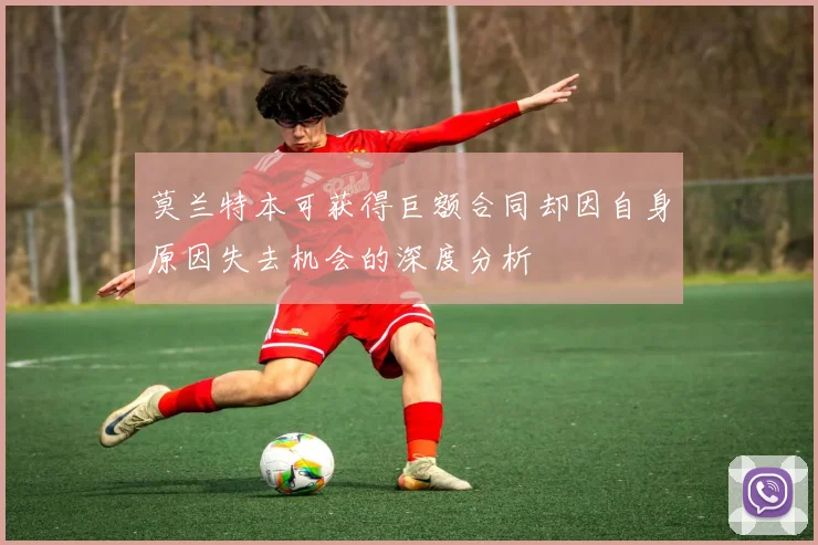 莫兰特本可获得巨额合同却因自身原因失去机会的深度分析