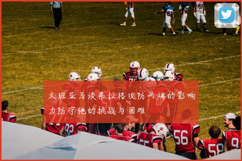 文班亚马谈弗拉格攻防两端的影响力防守他的挑战与困难