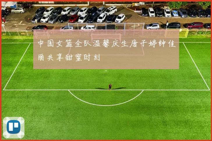 中国女篮全队温馨庆生唐子婷钟佳丽共享甜蜜时刻