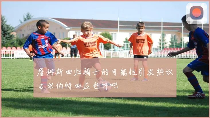 詹姆斯回归骑士的可能性引发热议吉尔伯特回应也许吧