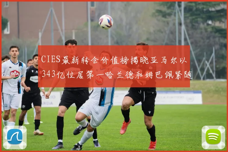 CIES最新转会价值榜揭晓亚马尔以343亿位居第一哈兰德和姆巴佩紧随其后