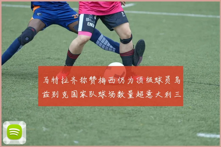 马特拉齐称赞梅西仍为顶级球员乌兹别克国家队球场数量超意大利三倍