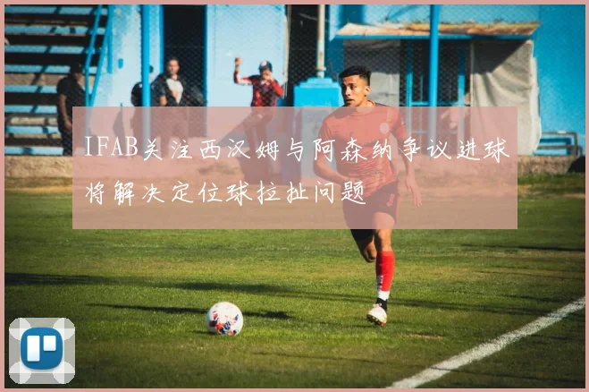 IFAB关注西汉姆与阿森纳争议进球将解决定位球拉扯问题