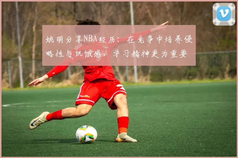 姚明分享NBA经历：在竞争中培养侵略性与饥饿感，学习精神更为重要