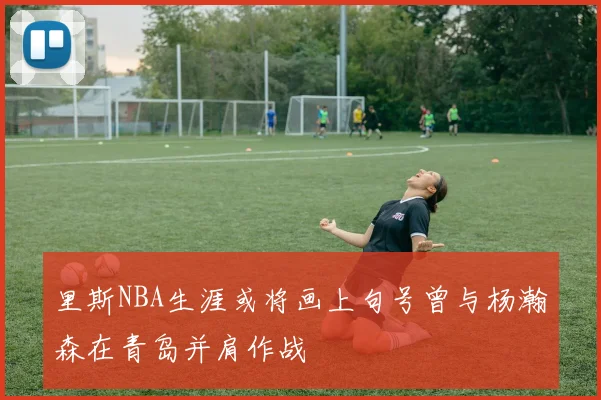 里斯NBA生涯或将画上句号曾与杨瀚森在青岛并肩作战