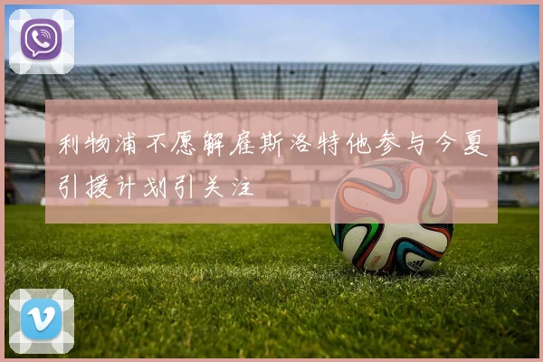 利物浦不愿解雇斯洛特他参与今夏引援计划引关注