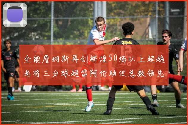 全能詹姆斯再创辉煌50场以上超越老将三分球超雷阿伦助攻总数领先隆多