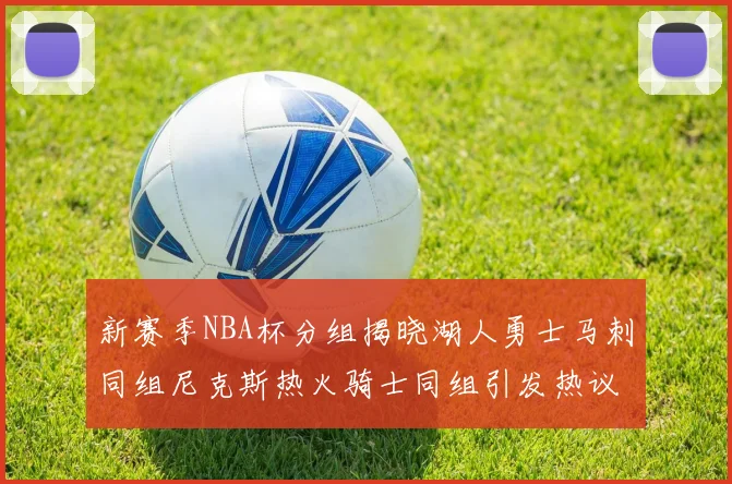 新赛季NBA杯分组揭晓湖人勇士马刺同组尼克斯热火骑士同组引发热议