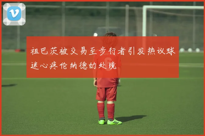 祖巴茨被交易至步行者引发热议球迷心疼伦纳德的处境