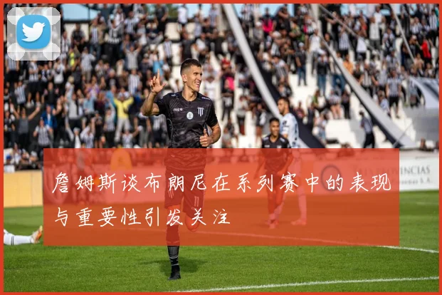 詹姆斯谈布朗尼在系列赛中的表现与重要性引发关注