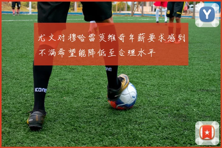 尤文对穆哈雷莫维奇年薪要求感到不满希望能降低至合理水平