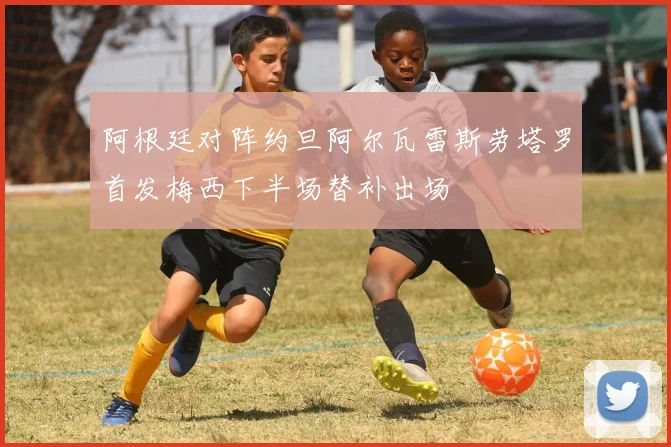 阿根廷对阵约旦阿尔瓦雷斯劳塔罗首发梅西下半场替补出场