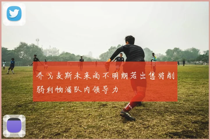 乔戈麦斯未来尚不明朗若出售将削弱利物浦队内领导力