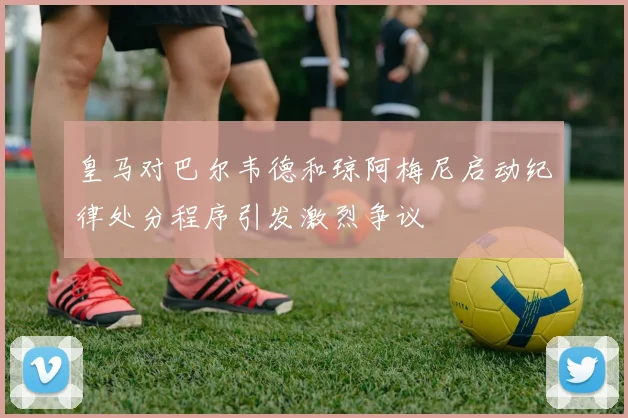皇马对巴尔韦德和琼阿梅尼启动纪律处分程序引发激烈争议