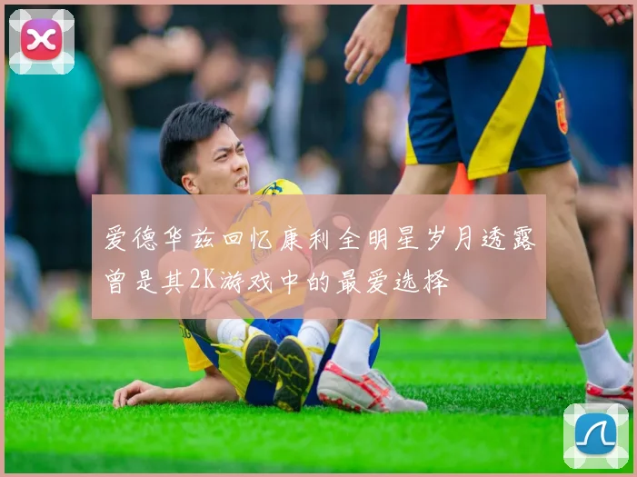 爱德华兹回忆康利全明星岁月透露曾是其2K游戏中的最爱选择