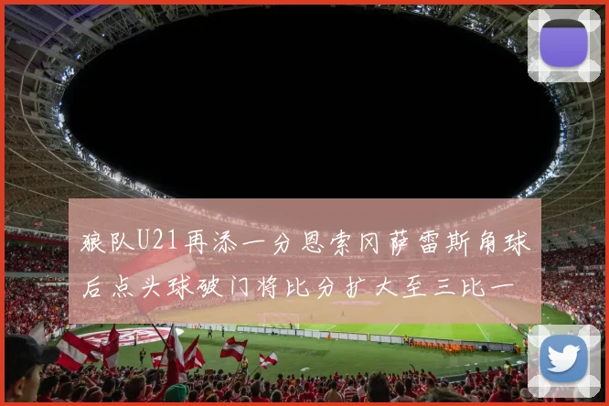 狼队U21再添一分恩索冈萨雷斯角球后点头球破门将比分扩大至三比一