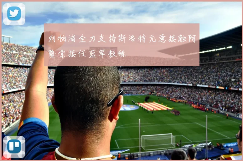 利物浦全力支持斯洛特无意接触阿隆索接任蓝军教练