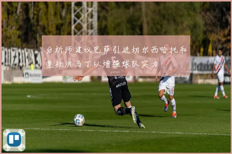 分析师建议巴萨引进切尔西哈托和皇社洪马丁以增强球队实力