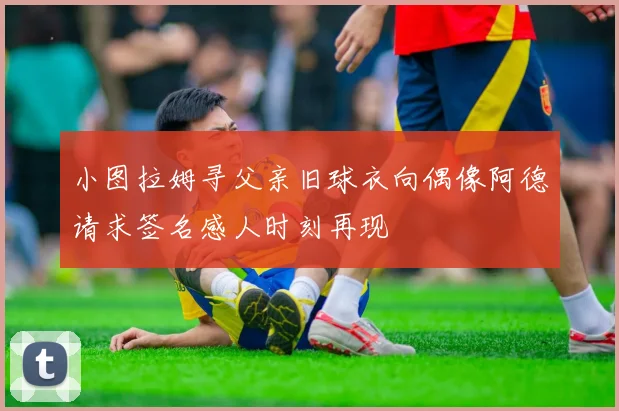 小图拉姆寻父亲旧球衣向偶像阿德请求签名感人时刻再现