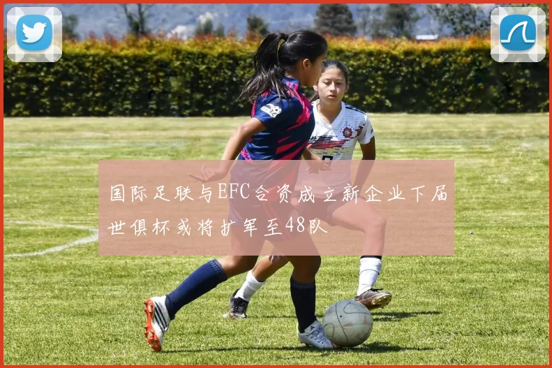 国际足联与EFC合资成立新企业下届世俱杯或将扩军至48队