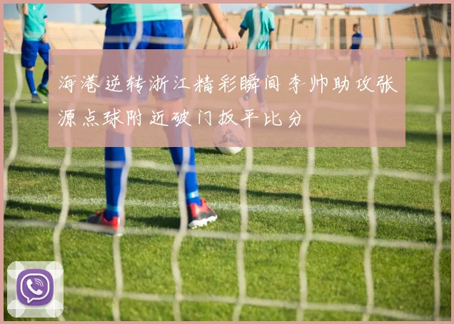 海港逆转浙江精彩瞬间李帅助攻张源点球附近破门扳平比分