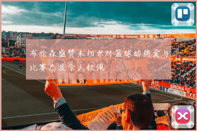 布伦森盛赞米切尔对篮球的热爱与比赛态度令人钦佩