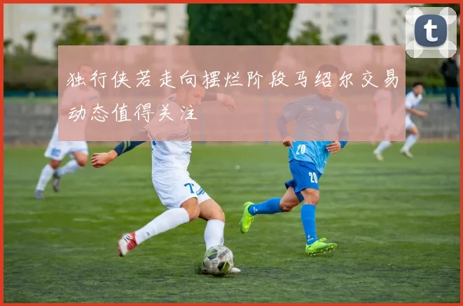 独行侠若走向摆烂阶段马绍尔交易动态值得关注