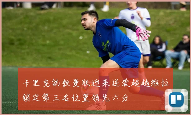 卡里克执教曼联迎来逆袭超越维拉锁定第三名位置领先六分