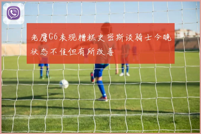 老鹰G6表现糟糕史密斯谈骑士今晚状态不佳但有所改善
