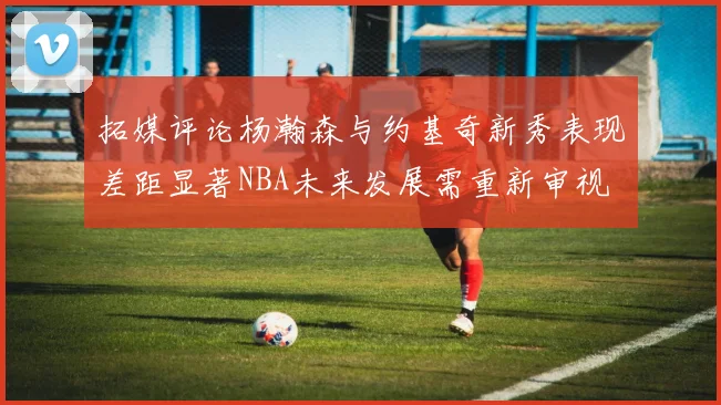 拓媒评论杨瀚森与约基奇新秀表现差距显著NBA未来发展需重新审视